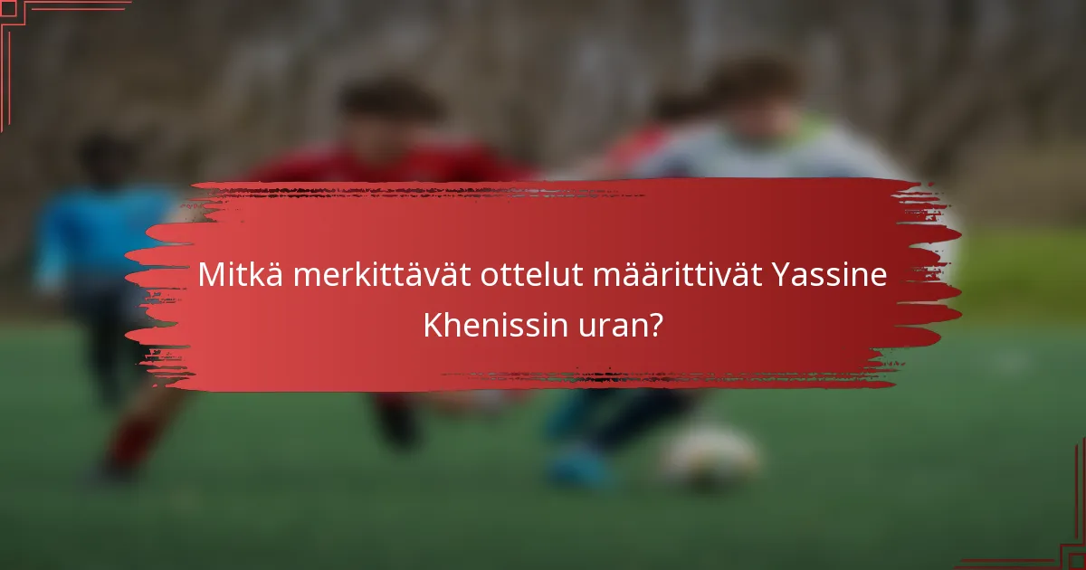 Mitkä merkittävät ottelut määrittivät Yassine Khenissin uran?